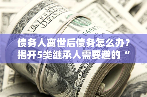 北京债务人离世后债务怎么办？揭开5类继承人需要避的“坑”