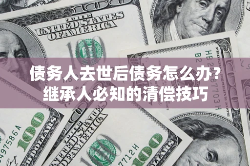 北京债务人去世后债务怎么办？继承人必知的清偿技巧